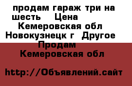 продам гараж три на шесть  › Цена ­ 50 000 - Кемеровская обл., Новокузнецк г. Другое » Продам   . Кемеровская обл.